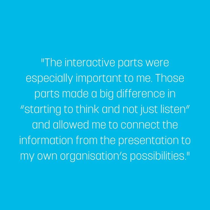 The interactive parts were especially important to me. Those parts made a big difference in “starting to think and not just listen” and allowed me to connect the information from the presentation to my own organisation’s possibilities.