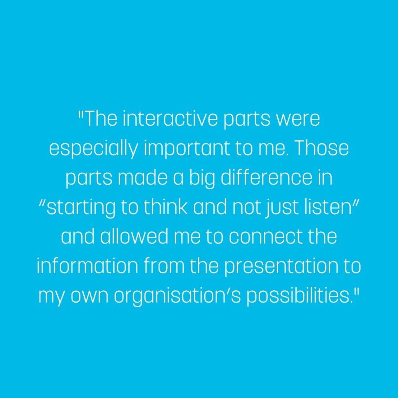 The interactive parts were especially important to me. Those parts made a big difference in “starting to think and not just listen” and allowed me to connect the information from the presentation to my own organisation’s possibilities.